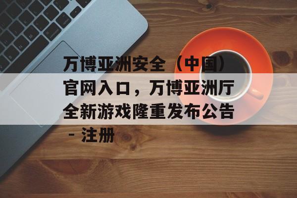 万博亚洲安全（中国）官网入口，万博亚洲厅全新游戏隆重发布公告 - 注册